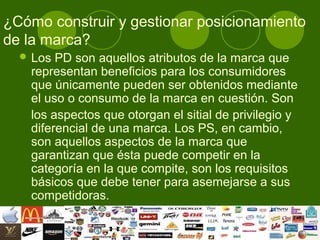¿Cómo construir y gestionar posicionamiento
de la marca?
   Los PD son aquellos atributos de la marca que
   representan beneficios para los consumidores
   que únicamente pueden ser obtenidos mediante
   el uso o consumo de la marca en cuestión. Son
   los aspectos que otorgan el sitial de privilegio y
   diferencial de una marca. Los PS, en cambio,
   son aquellos aspectos de la marca que
   garantizan que ésta puede competir en la
   categoría en la que compite, son los requisitos
   básicos que debe tener para asemejarse a sus
   competidoras.
 