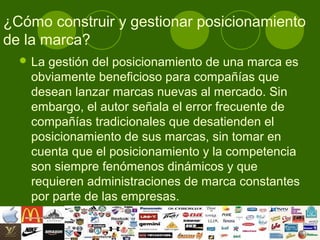 ¿Cómo construir y gestionar posicionamiento
de la marca?
   Lagestión del posicionamiento de una marca es
   obviamente beneficioso para compañías que
   desean lanzar marcas nuevas al mercado. Sin
   embargo, el autor señala el error frecuente de
   compañías tradicionales que desatienden el
   posicionamiento de sus marcas, sin tomar en
   cuenta que el posicionamiento y la competencia
   son siempre fenómenos dinámicos y que
   requieren administraciones de marca constantes
   por parte de las empresas.
 
