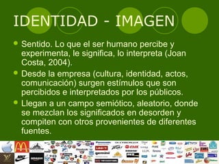 IDENTIDAD - IMAGEN
 Sentido. Lo que el ser humano percibe y
  experimenta, le significa, lo interpreta (Joan
  Costa, 2004).
 Desde la empresa (cultura, identidad, actos,
  comunicación) surgen estímulos que son
  percibidos e interpretados por los públicos.
 Llegan a un campo semiótico, aleatorio, donde
  se mezclan los significados en desorden y
  compiten con otros provenientes de diferentes
  fuentes.
 