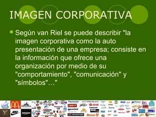 IMAGEN CORPORATIVA
 Según  van Riel se puede describir "la
 imagen corporativa como la auto
 presentación de una empresa; consiste en
 la información que ofrece una
 organización por medio de su
 "comportamiento", "comunicación" y
 "símbolos"…"
 