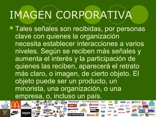 IMAGEN CORPORATIVA
 Talesseñales son recibidas, por personas
 clave con quienes la organización
 necesita establecer interacciones a varios
 niveles. Según se reciben más señales y
 aumenta el interés y la participación de
 quienes las reciben, aparecerá el retrato
 más claro, o imagen, de cierto objeto. El
 objeto puede ser un producto, un
 minorista, una organización, o una
 empresa, o, incluso un país.
 