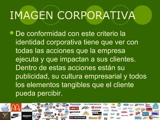 IMAGEN CORPORATIVA
 De conformidad con este criterio la
 identidad corporativa tiene que ver con
 todas las acciones que la empresa
 ejecuta y que impactan a sus clientes.
 Dentro de estas acciones están su
 publicidad, su cultura empresarial y todos
 los elementos tangibles que el cliente
 pueda percibir.
 
