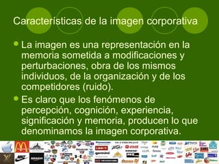 Características de la imagen corporativa

 La imagen es una representación en la
  memoria sometida a modificaciones y
  perturbaciones, obra de los mismos
  individuos, de la organización y de los
  competidores (ruido).
 Es claro que los fenómenos de
  percepción, cognición, experiencia,
  significación y memoria, producen lo que
  denominamos la imagen corporativa.
 