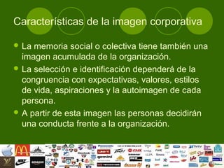 Características de la imagen corporativa

 La memoria social o colectiva tiene también una
  imagen acumulada de la organización.
 La selección e identificación dependerá de la
  congruencia con expectativas, valores, estilos
  de vida, aspiraciones y la autoimagen de cada
  persona.
 A partir de esta imagen las personas decidirán
  una conducta frente a la organización.
 