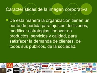 Características de la imagen corporativa

 De esta manera la organización tienen un
 punto de partida para ajustas decisiones,
 modificar estrategias, innovar en
 productos, servicios y calidad, para
 satisfacer la demanda de clientes, de
 todos sus públicos, de la sociedad.
 