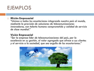 EJEMPLOS
 Misión Empresarial
“Unimos a todos los ecuatorianos integrando nuestro país al mundo,
mediante la provisión de soluciones de telecomunicaciones
innovadoras, con talento humano comprometido y calidad de servicio
de clase mundial.”
Visión Empresarial
“Ser la empresa líder de telecomunicaciones del país, por la
excelencia en su gestión, el valor agregado que ofrece a sus clientes
y el servicio a la sociedad, que sea orgullo de los ecuatorianos.”
 