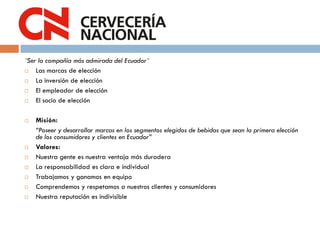 ¨Ser la compañía más admirada del Ecuador¨
 Las marcas de elección
 La inversión de elección
 El empleador de elección
 El socio de elección
 Misión:
“Poseer y desarrollar marcas en los segmentos elegidos de bebidas que sean la primera elección
de los consumidores y clientes en Ecuador”
 Valores:
 Nuestra gente es nuestra ventaja más duradera
 La responsabilidad es clara e individual
 Trabajamos y ganamos en equipo
 Comprendemos y respetamos a nuestros clientes y consumidores
 Nuestra reputación es indivisible
 