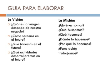 La Visión:
 ¿Cuál es la imágen
deseada de nuestro
negocio?
 ¿Cómo seremos en
el futuro?
 ¿Qué haremos en el
futuro?
 ¿Qué actividades
desarrollaremos en
el futuro?
La Misión:
¿Quiénes somos?
¿Qué buscamos?
¿Qué hacemos?
¿Dónde lo hacemos?
¿Por qué lo hacemos?
¿Para quién
trabajamos?
GUIA PARA ELABORAR
 