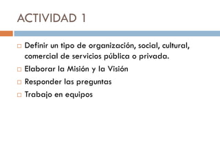 ACTIVIDAD 1
 Definir un tipo de organización, social, cultural,
comercial de servicios pública o privada.
 Elaborar la Misión y la Visión
 Responder las preguntas
 Trabajo en equipos
 