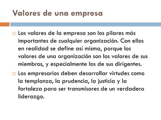 Valores de una empresa
 Los valores de la empresa son los pilares más
importantes de cualquier organización. Con ellos
en realidad se define así misma, porque los
valores de una organización son los valores de sus
miembros, y especialmente los de sus dirigentes.
 Los empresarios deben desarrollar virtudes como
la templanza, la prudencia, la justicia y la
fortaleza para ser transmisores de un verdadero
liderazgo.
 