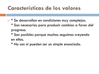 Características de los valores
 * Se desarrollan en condiciones muy complejas.
* Son necesarios para producir cambios a favor del
progreso.
* Son posibles porque muchos seguimos creyendo
en ellos.
* No son ni pueden ser un simple enunciado.
 