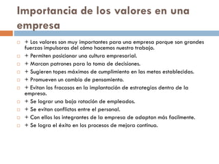 Importancia de los valores en una
empresa
 + Los valores son muy importantes para una empresa porque son grandes
fuerzas impulsoras del cómo hacemos nuestro trabajo.
 + Permiten posicionar una cultura empresarial.
 + Marcan patrones para la toma de decisiones.
 + Sugieren topes máximos de cumplimiento en las metas establecidas.
 + Promueven un cambio de pensamiento.
 + Evitan los fracasos en la implantación de estrategias dentro de la
empresa.
 + Se lograr una baja rotación de empleados.
 + Se evitan conflictos entre el personal.
 + Con ellos los integrantes de la empresa de adaptan más facilmente.
 + Se logra el éxito en los procesos de mejora continua.
 