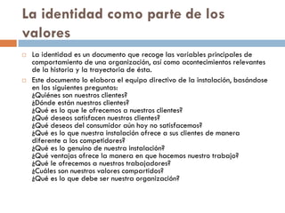 La identidad como parte de los
valores
 La identidad es un documento que recoge las variables principales de
comportamiento de una organización, así como acontecimientos relevantes
de la historia y la trayectoria de ésta.
 Este documento lo elabora el equipo directivo de la instalación, basándose
en las siguientes preguntas:
¿Quiénes son nuestros clientes?
¿Dónde están nuestros clientes?
¿Qué es lo que le ofrecemos a nuestros clientes?
¿Qué deseos satisfacen nuestros clientes?
¿Qué deseos del consumidor aún hoy no satisfacemos?
¿Qué es lo que nuestra instalación ofrece a sus clientes de manera
diferente a los competidores?
¿Qué es lo genuino de nuestra instalación?
¿Qué ventajas ofrece la manera en que hacemos nuestro trabajo?
¿Qué le ofrecemos a nuestros trabajadores?
¿Cuáles son nuestros valores compartidos?
¿Qué es lo que debe ser nuestra organización?
 