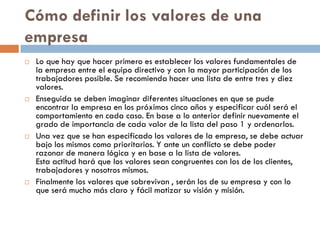 Cómo definir los valores de una
empresa
 Lo que hay que hacer primero es establecer los valores fundamentales de
la empresa entre el equipo directivo y con la mayor participación de los
trabajadores posible. Se recomienda hacer una lista de entre tres y diez
valores.
 Enseguida se deben imaginar diferentes situaciones en que se pude
encontrar la empresa en los próximos cinco años y especificar cuál será el
comportamiento en cada caso. En base a lo anterior definir nuevamente el
grado de importancia de cada valor de la lista del paso 1 y ordenarlos.
 Una vez que se han especificado los valores de la empresa, se debe actuar
bajo los mismos como prioritarios. Y ante un conflicto se debe poder
razonar de manera lógica y en base a la lista de valores.
Esta actitud hará que los valores sean congruentes con los de los clientes,
trabajadores y nosotros mismos.
 Finalmente los valores que sobrevivan , serán los de su empresa y con lo
que será mucho más claro y fácil matizar su visión y misión.
 
