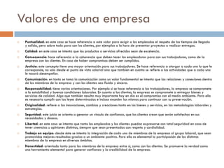Valores de una empresa
 Puntualidad: en este caso se hace referencia a este valor para exigir a los empleados el respeto de los tiempos de llegada
y salida, pero sobre todo para con los clientes, por ejemplos a la hora de presentar proyectos o realizar entregas.
 Calidad: en este caso se intenta que los productos o servicios ofrecidos sean de excelencia.
 Consecuencia: hace referencia a la coherencia que deben tener los empleadores para con sus trabajadores, como de la
empresa con los clientes. En caso de haber compromisos deben ser cumplidos.
 Justicia: este concepto tiene una mayor orientación para sus trabajadores. Se hace referencia a otorgar a cada uno lo que le
corresponde, no solo desde el punto de vista salarial sino que también en cuanto se refiere a las actividades que a cada uno
le tocará desempeñar.
 Comunicación: en tanto se toma la comunicación como un valor fundamental se intenta que las relaciones y conexiones dentro
de los miembros de la empresa y con los clientes sea fluida y sincera.
 Responsabilidad: tiene varias orientaciones. Por ejemplo si se hace referencia a los trabajadores, la empresa se compromete
a la estabilidad y buenas condiciones laborales. En cuanto a los clientes, la empresa se compromete a entregar bienes y
servicios de calidad. Algo que también resulta muy importante hoy en día es el compromiso con el medio ambiente. Para ello
es necesario cumplir con las leyes determinadas e incluso exceder las mismas para continuar con su preservación.
 Originalidad: refiere a las innovaciones, cambios y creaciones tanto en los bienes y servicios, en las metodologías laborales y
estrategias.
 Seguridad: este juicio se orienta a generar un vínculo de confianza, que los clientes crean que serán satisfechos en sus
necesidades y deseos.
 Libertad: en este caso se intenta que tanto los empleados y los clientes puedan expresarse con total seguridad en caso de
tener creencias u opiniones distintas, siempre que sean presentadas con respeto y cordialidad.
 Trabajo en equipo: desde éste se intenta la integración de cada uno de miembros de la empresa al grupo laboral, que sean
promovidos mejores resultados gracias a un ambiente positivo. Para ello es elemental la participación de los distintos
miembros de la empresa en diversos ámbitos.
 Honestidad: orientado tanto para los miembros de la empresa entre sí, como con los clientes. Se promueve la verdad como
una herramienta elemental para generar confianza y la credibilidad de la empresa.
 