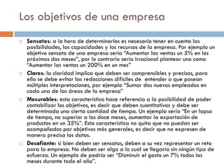 Los objetivos de una empresa
 Sensatos: a la hora de determinarlos es necesario tener en cuenta las
posibilidades, las capacidades y los recursos de la empresa. Por ejemplo un
objetivo sensato de una empresa sería “Aumentar las ventas un 5% en los
próximos dos meses”, por lo contrario sería irracional plantear uno como
“Aumentar las ventas un 200% en un mes”
 Claros: la claridad implica que deben ser comprensibles y precisos, para
ello se debe evitar las redacciones difíciles de entender o que posean
múltiples interpretaciones, por ejemplo “Sumar dos nuevos empleados en
cada una de las áreas de la empresa”
 Mesurables: esta característica hace referencia a la posibilidad de poder
contabilizar los objetivos, es decir que deben cuantitativos y debe ser
determinada una cierta cantidad de tiempo. Un ejemplo sería “En un lapso
de tiempo, no superior a los doce meses, aumentar la exportación de
productos en un 35%”. Esta característica no quita que no puedan ser
acompañados por objetivos más generales, es decir que no expresen de
manera precisa los datos.
 Desafiante: si bien deben ser sensatos, deben a su vez representar un reto
para la empresa. No deben ser algo a lo cual se llegaría sin ningún tipo de
esfuerzo. Un ejemplo de podría ser “Disminuir el gasto un 7% todos los
meses durante todo el año”.
 