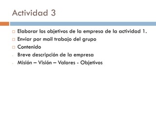 Actividad 3
 Elaborar los objetivos de la empresa de la actividad 1.
 Enviar por mail trabajo del grupo
 Contenido
- Breve descripción de la empresa
- Misión – Visión – Valores - Objetivos
 