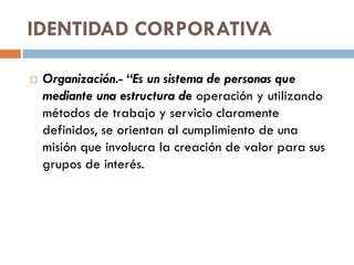 IDENTIDAD CORPORATIVA
 Organización.- “Es un sistema de personas que
mediante una estructura de operación y utilizando
métodos de trabajo y servicio claramente
definidos, se orientan al cumplimiento de una
misión que involucra la creación de valor para sus
grupos de interés.
 