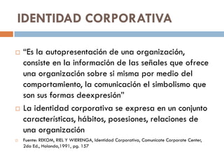 IDENTIDAD CORPORATIVA
 “Es la autopresentación de una organización,
consiste en la información de las señales que ofrece
una organización sobre si misma por medio del
comportamiento, la comunicación el simbolismo que
son sus formas deexpresión”
 La identidad corporativa se expresa en un conjunto
características, hábitos, posesiones, relaciones de
una organización
 Fuente: REKOM, RIEL Y WIERENGA, Identidad Corporativa, Comunicate Corporate Center,
2da Ed., Holanda,1991, pg. 157
 