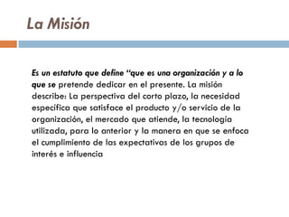 La Misión
Es un estatuto que define “que es una organización y a lo
que se pretende dedicar en el presente. La misión
describe: La perspectiva del corto plazo, la necesidad
específica que satisface el producto y/o servicio de la
organización, el mercado que atiende, la tecnología
utilizada, para lo anterior y la manera en que se enfoca
el cumplimiento de las expectativas de los grupos de
interés e influencia
 