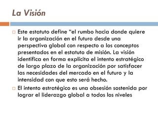 La Visión
 Este estatuto define “el rumbo hacia donde quiere
ir la organización en el futuro desde una
perspectiva global con respecto a los conceptos
presentados en el estatuto de misión. La visión
identifica en forma explícita el intento estratégico
de largo plazo de la organización por satisfacer
las necesidades del mercado en el futuro y la
intensidad con que esto será hecho.
 El intento estratégico es una obsesión sostenida por
lograr el liderazgo global a todos los niveles
 