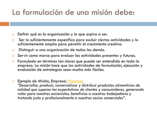 La formulación de una misión debe:
 Definir qué es la organización y lo que aspira a ser.
 Ser lo suficientemente especifica para excluir ciertas actividades y lo
suficientemente amplia para permitir el crecimiento creativo.
 Distinguir a una organización de todas las demás.
 Servir como marco para evaluar las actividades presentes y futuras.
 Formulada en términos tan claros que pueda ser entendida en toda la
empresa. La misión hace que las actividades de formulación, ejecución y
evaluación de estrategias sean mucho más fáciles.
 Ejemplo de Misión, Empresa: Plumrose
“Desarrollar, producir, comercializar y distribuir productos alimenticios de
calidad que superen las expectativas de clientes y consumidores, generando
valor para nuestros accionistas, beneficios a nuestros trabajadores y
tratando justa y profesionalmente a nuestros socios comerciales”.
 