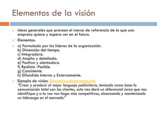 Elementos de la visión
 Ideas generales que proveen el marco de referencia de lo que una
empresa quiere y espera ver en el futuro.
 Elementos:
 a) Formulada por los líderes de la organización.
b) Dimensión del tiempo.
c) Integradora.
d) Amplia y detallada.
e) Positiva y alentadora.
f) Realista -Posible.
g) Consistente.
h) Difundida Interna y Externamente.
 Ejemplo de visión: Directoriowebdevenezuela
“Crear y producir el mejor lenguaje publicitario, teniendo como base la
comunicación total con los clientes, esto nos dará un diferencial único que nos
identifique y a la vez nos haga más competitivos, alcanzando y manteniendo
un liderazgo en el mercado.”
 