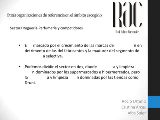 Otras organizaciones de referencia en el ámbito escogido
Sector Droguería-Perfumería y competidores

• E marcado por el crecimiento de las marcas de
n en
detrimento de las del fabricantes y la madurez del segmento de
a selectiva.
• Podemos dividir el sector en dos, donde
a y limpieza
n dominados por los supermercados e hipermercados, pero
la
a y limpieza
n dominadas por las tiendas como
Druni.

Rocío Ortuño
Cristina Arcas
Alba Soler

 