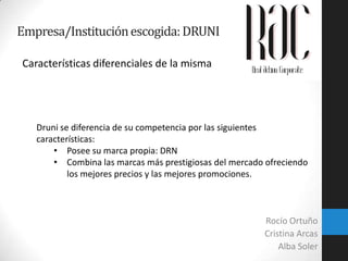 Empresa/Institución escogida: DRUNI
Características diferenciales de la misma

Druni se diferencia de su competencia por las siguientes
características:
• Posee su marca propia: DRN
• Combina las marcas más prestigiosas del mercado ofreciendo
los mejores precios y las mejores promociones.

Rocío Ortuño
Cristina Arcas
Alba Soler

 