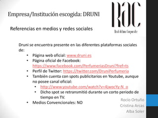 Empresa/Institución escogida: DRUNI
Referencias en medios y redes sociales
Druni se encuentra presente en las diferentes plataformas sociales
de:
• Página web oficial: www.druni.es
• Página oficial de Facebook:
https://www.facebook.com/PerfumeriasDruni?fref=ts
• Perfil de Twitter: https://twitter.com/DruniPerfumeria
• También cuenta con spots publicitarios en Youtube, aunque
no posee canal oficial:
• http://www.youtube.com/watch?v=4jwocYy-N_o
• Dicho spot se retransmitió durante un corto periodo de
tiempo en TV.
Rocío Ortuño
• Medios Convencionales: NO
Cristina Arcas
Alba Soler

 