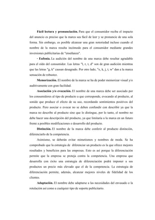 Fácil lectura y pronunciación. Para que el consumidor reciba el impacto
del anuncio es preciso que la marca sea fácil de leer y se pronuncie de una sola
forma. Sin embargo, es posible alcanzar una gran notoriedad incluso cuando el
nombre de la marca resulta incómodo para el consumidor mediante grandes
inversiones publicitarias de "enseñanza".
· Eufonía. La audición del nombre de una marca debe resultar agradable
para el oído del consumidor. Las letras "l, r, t, d" son de gran audición mientras
que las letras "g, k" causan desagrado. Por otro lado, "x, k, j, t, w" dan a la marca
sensación de robustez.
Memorización. El nombre de la marca se ha de poder memorizar visual y/o
auditivamente con gran facilidad.
Asociación y/o evocación. El nombre de una marca debe ser asociado por
los consumidores al tipo de producto a que corresponde, evocando al producto, al
sonido que produce el efecto de su uso, recordando sentimientos positivos del
producto. Pero asociar o evocar no se deben confundir con describir ya que la
marca no describe al producto sino que lo distingue, por lo tanto, el nombre no
debe hacer una descripción del producto, ya que limitaría a la marca en un futuro
frente a posibles modificaciones o desarrollo del producto.
Distinción. El nombre de la marca debe conferir al producto distinción,
diferenciarlo de la competencia.
Asimismo, se deberán evitar mimetismos y nombres de moda. Se ha
comprobado que la estrategia de diferenciar un producto es la que ofrece mejores
resultados y beneficios para las empresas. Esto es así porque la diferenciación
permite que la empresa se proteja contra la competencia. Una empresa que
desarrolla con éxito una estrategia de diferenciación podrá imponer a sus
productos un precio más elevado que el de la competencia. La estrategia de
diferenciación permite, además, alcanzar mejores niveles de fidelidad de los
clientes.
Adaptación. El nombre debe adaptarse a las necesidades del envasado o la
rotulación así como a cualquier tipo de soporte publicitario.
 