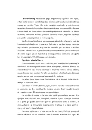 - Brainstorming. Reunidas un grupo de personas y siguiendo unas reglas,
deben emitir la mayor cantidad de ideas posibles relativas al estudio (nombre de
marcas) en cuestión. Todas ellas serán recogidas, analizadas y posteriormente
tabuladas, eliminando los nombres largos, complicados, impronunciables, banales
o inadecuados, de forma manual o utilizando programas de ordenador. Se reduce
el número a unos tres o cuatro, que serán objeto de análisis, según los objetivos
perseguidos y se comprobará su posible registro.
La elección del nombre de una marca que reúna todos o la mayor parte de
los requisitos indicados no es una tarea fácil, por lo que han surgido empresas
especializadas que emplean programas de ordenador para encontrar el nombre
adecuado. Además, dada la gran cantidad de marcas existentes, puede ocurrir que
el nombre elegido ya esté registrado y no sea posible su utilización. En España
hay alrededor de 1.3000.000 marcas ya registradas.
Decisiones sobre la Marca
Los consumidores ven la marca como una parte importante del producto y la
elección de una marca puede añadirle valor. Por ejemplo, la mayor parte de los
consumidores ven un a botella sin marca se percibiría como de calidad inferior,
auque el aroma fuera idéntico. Por ello, las decisiones sobre la elección de marca
constituyen una parte importante de la estrategia del producto.
En primer lugar, es necesario familiarizarse con el lenguaje de las marcas.
He aquí la definición clave.
Una marca es nombre, término, signo, símbolo o diseño o una combinación
de todos estos que debe identificar los bienes o servicios de un vendedor o grupo
de vendedores, para diferenciarlos de sus competidores.
Un nombre de marca es la parte que puede pronunciarse, decirse. Son
ejemplos avon, checrolet, tide, disneyland, american express. Un signo de marca
es la parte que puede reconocerse pero no pronunciarse, como el símbolo, el
diseño, el color o el tipo de letra. Es por ejemplo el león de de la metro -goldwin-
mayer o la letra k roja de la kodak.
La marca registrada es la parte que recibe una protección legal: protege el
derecho exclusivo de ese vendedor a usar el nombre de marca o su signo. El
 