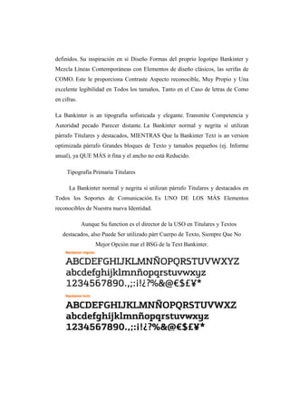 definidos. Su inspiración en sí Diseño Formas del proprio logotipo Bankinter y
Mezcla Líneas Contemporáneas con Elementos de diseño clásicos, las serifas de
COMO. Este le proporciona Contraste Aspecto reconocible, Muy Propio y Una
excelente legibilidad en Todos los tamaños, Tanto en el Caso de letras de Como
en cifras.
La Bankinter is an tipografía sofisticada y elegante. Transmite Competencia y
Autoridad pecado Parecer distante. La Bankinter normal y negrita sí utilizan
párrafo Titulares y destacados, MIENTRAS Que la Bankinter Text is an version
optimizada párrafo Grandes bloques de Texto y tamaños pequeños (ej. Informe
anual), ya QUE MÁS it fina y el ancho no está Reducido.
Tipografía Primaria Titulares
La Bankinter normal y negrita sí utilizan párrafo Titulares y destacados en
Todos los Soportes de Comunicación. Es UNO DE LOS MÁS Elementos
reconocibles de Nuestra nueva Identidad.
Aunque Su function es el director de la USO en Titulares y Textos
destacados, also Puede Ser utilizado párr Cuerpo de Texto, Siempre Que No
Mejor Opción mar el BSG de la Text Bankinter.
 