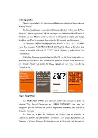 Estilo tipográfico
Nuestra tipografía Es Un Instrumento idóneo para visualizar Nuestra forma
de Ser y Pensar.
En Combinación con el resto de los Elementos Básicos (color, tono de Voz,
fotografia) Somos capaces de CREAR con impact our Comunicación utilizando la
tipografía de Una Manera creativa, atrevida e inteligente, Siempre Que Tenga
Sentido y mar Una Sorprendente Interpretación del Mensaje una Comunicar.
A Través de Composiciones tipográficas, tratando el Texto CASI COMO SI
Fuera Una imagen, PODEMOS CREAR MENSAJES Claros y Directos Que
Llaman la atención realizada, U OTROS MÁS Elegantes y sofisticados Que
Hacen Pensar.
Estós hijo Example conceptuales párr Que Sirvan de Como inspiración, no
pretenden servicio Piezas de Comunicación aprobada. Aunque estan presentados
en Formato póster, Su Estilo Se Puede aplicar un any Otro Soporte de
Comunicación.
Reglas tipográficas
Los MENSAJES COMO Que aparecen Texto hijo instancia de parte de
Nuestra "Voz Escrita".Asegurarse de ESTOS MENSAJES Que sean los
apropiados párrafo Bankinter es Igual de importante Importante Que utilizar la
tipografía Correcta.
La forma en la Que Se Componen los Textos clave es mantener la
Coherencia párrafo tipográfica.Here mostramos Las reglas tipográficas de
Bankinter y algunos Example de obligaciones de servicio universal incorrectos
 