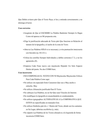 Que Debén evitarse párr Que el Texto fluya, sí lea y entienda correctamente y no
distraiga al lector.
Usos correctos
Asegúrate de Que al ESCRIBIR La Palabra Bankinter Siempre lo Hagas
Como tal aparece en Mi propuesta esta.
Elige la justificación adecuada de Texto párr Que funcione en Relación al
tamano de la tipografía y el ancho de la zona de Texto.
Abrevia Las Palabras SÓLO si es necessary y evita puntuación innecesaria
con Iniciales (ej. EE.UU.).
Utiliza las comillas Siempre Individuales y dobles correctas (","), y no los
apóstrofes (Ž).
Empieza Cada Frase nueva con mayúscula Dejando Un Solo Espacio
Detrás del punto. No dos COMO here.
Usos incorrectos
NO COMPONGAS EL TEXTO CON NI Mayúsculas Mayúsculas Utilices
Para Cada Palabra Como aqui.
No utilices sin espaciado Entre Caracteres Que sea o Muy ancho o
estrecho. Muy
No utilices Alineación justificada Para El Texto.
No subrayes Las Palabras, no un Ser Que sean Vínculos de Internet.
No modifiques la tipografía ni ensanchándola ni condensándola.
No utilices typographies ALTERNATIVAS A La CORPORATIVA QUE
ESTEN no especificadas en manuales Este.
No utilices Símbolos párr & o + Dentro del Texto, dónde son los cantantes
en Su Lugar, deberias escribirlos (y, más).
No séparés Las Palabras de los Textos alinead-os a la Izquierda de forma
incorrecta COMO here.
 