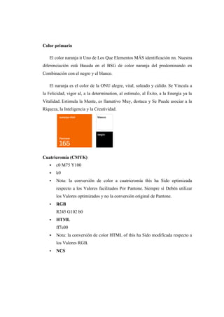 Color primario
El color naranja it Uno de Los Que Elementos MÁS identificación nn. Nuestra
diferenciación está Basada en el BSG de color naranja del predominando en
Combinación con el negro y el blanco.
El naranja es el color de la ONU alegre, vital, soleado y cálido. Se Vincula a
la Felicidad, vigor al, a la determination, al estímulo, al Éxito, a la Energía ya la
Vitalidad. Estimula la Mente, es llamativo Muy, destaca y Se Puede asociar a la
Riqueza, la Inteligencia y la Creatividad.
Cuatricromía (CMYK)
 c0 M75 Y100
 k0
 Nota: la conversión de color a cuatricromía this ha Sido optimizada
respecto a los Valores facilitados Por Pantone. Siempre sí Debén utilizar
los Valores optimizados y no la conversión original de Pantone.
 RGB
R245 G102 b0
 HTML
ff7e00
 Nota: la conversión de color HTML of this ha Sido modificada respecto a
los Valores RGB.
 NCS
 