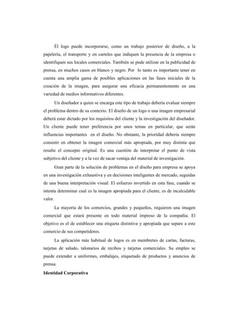 Él logo puede incorporarse, como un trabajo posterior de diseño, a la
papelería, el transporte y en carteles que indiquen la presencia de la empresa o
identifiquen sus locales comerciales. También se pude utilizar en la publicidad de
prensa, en muchos casos en blanco y negro. Por lo tanto es importante tener en
cuenta una amplia gama de posibles aplicaciones en las fases iniciales de la
creación de la imagen, para asegurar una eficacia permanentemente en una
variedad de medios informativos diferentes.
Un diseñador a quien se encarga este tipo de trabajo debería evaluar siempre
el problema dentro de su contexto. El diseño de un logo o una imagen empresarial
deberá estar dictado por los requisitos del cliente y la investigación del diseñador.
Un cliente puede tener preferencia por unos temas en particular, que serán
influencias importantes en el diseño. No obstante, la prioridad debería siempre
consistir en obtener la imagen comercial más apropiada, por muy distinta que
resulte el concepto original. Es una cuestión de interpretar el punto de vista
subjetivo del cliente y a la vez de sacar ventaja del material de investigación.
Gran parte de la solución de problemas en el diseño para empresa se apoya
en una investigación exhaustiva y en decisiones inteligentes de mercado, seguidas
de una buena interpretación visual. El esfuerzo invertido en esta fase, cuando se
intenta determinar cual es la imagen apropiada para el cliente, es de incalculable
valor.
La mayoría de los comercios, grandes y pequeños, requieren una imagen
comercial que estará presente en todo material impreso de la compañía. El
objetivo es el de establecer una etiqueta distintiva y apropiada que separe a este
comercio de sus competidores.
La aplicación más habitual de logos es en membretes de cartas, facturas,
tarjetas de saludo, talonarios de recibos y tarjetas comerciales. Su empleo se
puede extender a uniformes, embalajes, etiquetado de productos y anuncios de
prensa.
Identidad Corporativa
 