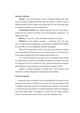 Sistemas cromáticos
Pantone *Los colores Pantone ® hijo La Referencia director párr sabor
Todas las Impresas applications.Siempre Que sea Posible, sí utiliza el color de
Pantone directorios. Para Cualquier Otro Sistema Que No Esté mencionado aqui,
la especificación Pantone es la base de Referencia.
Cuatricromía (CMYK) Cian, magenta, amarillo, clave de color (negro) -
modelo de color sustractivo utilizado en de la Por Impresión cuatricromía y en
Impresoras de color.
RGBRojo, verde, azul - colores utilizados en monitores y escáneres.
HTMLHyper Text Markup Language - codificación DE UNA page
web. Las referencias html formalmente corresponden a las ESPECIFICACIONES
de color RGB. En el Caso de Bankinter Han Sido Modificados.
NCS El NCS Sistema de Se utiliza si las referencias de Pantone no pueden
servi interpretadas Por diferencias de los Sistemas cromáticos. Este Puede Ser El
Caso de pintura industrial de la USO (lacados, pintura plástica, etc.)
 Los colores mostrados en this page no Sirven de Referencia párr valorar
los colores Pantone, ya Que estan simulados Por Medio de la Pantalla o del color
de la Impresora. Por Favor consultas las vegas Vigentes Publicaciones de Pantone
párrafo Obtener las vegas referencias correspondientes Actuales de color.
Pantone is an Marca Registrada de Pantone, Inc. ** NCS (Natural Color
System ®) is an Marca Registrada de Scandinavian Colour Institute.
Colores Secundarios
La paleta de colores Secundarios ha Sido desarrollada párr dar Apoyo al color
naranja de color primario y COMO hacerlo resaltar. De forma intencionada sí Han
Combinado colores Que huyen de las interpretaciones cromáticas convencionales
y Corporativas del sector bancario. La paleta Secundaria no debe Ser utilizada de
forma Que pueda Llegar A reemplazar al naranja, Pero Sí párrafo enfatizar,
resaltar y Estructurar site in sabor Todas las áreas de la Identidad visual.
 