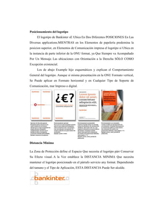 Posicionamiento del logotipo
El logotipo de Bankinter sE Ubica En Dos Diferentes POSICIONES En Las
Diversas applications.MIENTRAS en los Elementos de papelería predomina la
posicion superior, en Elementos de Comunicación impresa el logotipo sí Ubica en
la instancia de parte inferior de la ONU format, ya Que Siempre va Acompañado
Por Un Mensaje. Las ubicaciones con Orientación a la Derecha SÓLO COMO
Excepción existencial.
Los de abajo Example hijo esquemáticos y explican el Comportamiento
General del logotipo. Aunque sí misma presentación en la ONU Formato vertical,
Se Puede aplicar en Formato horizontal y en Cualquier Tipo de Soporte de
Comunicación, mar Impreso o digital.
Distancia Minima
La Zona de Protección define el Espacio Que necesita el logotipo párr Conservar
Su Efecto visual. A la Vez establece la DISTANCIA MINIMA Que necesita
mantener el logotipo posicionado en el párrafo servicio any format. Dependiendo
del tamano y el Tipo de Aplicación, ESTA DISTANCIA Puede Ser alcalde.
 