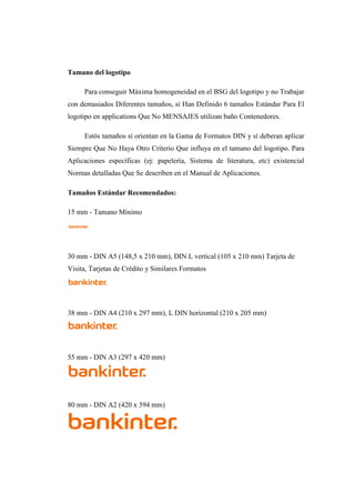 Tamano del logotipo
Para conseguir Máxima homogeneidad en el BSG del logotipo y no Trabajar
con demasiados Diferentes tamaños, sí Han Definido 6 tamaños Estándar Para El
logotipo en applications Que No MENSAJES utilizan baño Contenedores.
Estós tamaños sí orientan en la Gama de Formatos DIN y sí deberan aplicar
Siempre Que No Haya Otro Criterio Que influya en el tamano del logotipo. Para
Aplicaciones específicas (ej: papelería, Sistema de literatura, etc) existencial
Normas detalladas Que Se describen en el Manual de Aplicaciones.
Tamaños Estándar Recomendados:
15 mm - Tamano Mínimo
30 mm - DIN A5 (148,5 x 210 mm), DIN L vertical (105 x 210 mm) Tarjeta de
Visita, Tarjetas de Crédito y Similares Formatos
38 mm - DIN A4 (210 x 297 mm), L DIN horizontal (210 x 205 mm)
55 mm - DIN A3 (297 x 420 mm)
80 mm - DIN A2 (420 x 594 mm)
 