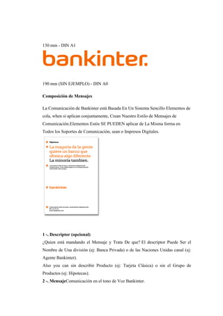 130 mm - DIN A1
190 mm (SIN EJEMPLO) - DIN A0
Composición de Mensajes
La Comunicación de Bankinter está Basada En Un Sistema Sencillo Elementos de
cola, when sí aplican conjuntamente, Crean Nuestro Estilo de Mensajes de
Comunicación.Elementos Estós SE PUEDEN aplicar de La Misma forma en
Todos los Soportes de Comunicación, sean o Impresos Digitales.
1 -. Descriptor (opcional)
¿Quien está mandando el Mensaje y Trata De que? El descriptor Puede Ser el
Nombre de Una división (ej: Banca Privada) o de las Naciones Unidas canal (ej:
Agente Bankinter).
Also you can sin describir Producto (ej: Tarjeta Clásica) o sin el Grupo de
Productos (ej: Hipotecas).
2 -. MensajeComunicación en el tono de Voz Bankinter.
 