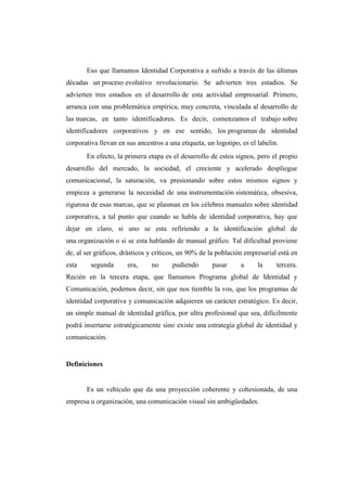 Eso que llamamos Identidad Corporativa a sufrido a través de las últimas
décadas un proceso evolutivo revolucionario. Se advierten tres estadios. Se
advierten tres estadios en el desarrollo de esta actividad empresarial. Primero,
arranca con una problemática empírica, muy concreta, vinculada al desarrollo de
las marcas, en tanto identificadores. Es decir, comenzamos el trabajo sobre
identificadores corporativos y en ese sentido, los programas de identidad
corporativa llevan en sus ancestros a una etiqueta, un logotipo, es el labelin.
En efecto, la primera etapa es el desarrollo de estos signos, pero el propio
desarrollo del mercado, la sociedad, el creciente y acelerado despliegue
comunicacional, la saturación, va presionando sobre estos mismos signos y
empieza a generarse la necesidad de una instrumentación sistemática, obsesiva,
rigurosa de esas marcas, que se plasman en los célebres manuales sobre identidad
corporativa, a tal punto que cuando se habla de identidad corporativa, hay que
dejar en claro, si uno se esta refiriendo a la identificación global de
una organización o si se esta hablando de manual gráfico. Tal dificultad proviene
de, al ser gráficos, drásticos y críticos, un 90% de la población empresarial está en
esta segunda era, no pudiendo pasar a la tercera.
Recién en la tercera etapa, que llamamos Programa global de Identidad y
Comunicación, podemos decir, sin que nos tiemble la vos, que los programas de
identidad corporativa y comunicación adquieren un carácter estratégico. Es decir,
un simple manual de identidad gráfica, por ultra profesional que sea, difícilmente
podrá insertarse estratégicamente sino existe una estrategia global de identidad y
comunicación.
Definiciones
Es un vehículo que da una proyección coherente y cohesionada, de una
empresa u organización, una comunicación visual sin ambigüedades.
 