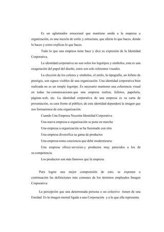 Es un aglutinador emocional que mantiene unida a la empresa u
organización, es una mezcla de estilo y estructura, que afecta lo que haces, donde
lo haces y como explicas lo que haces.
Todo lo que una empresa tiene hace y dice es expresión de la Identidad
Corporativa.
La identidad corporativa no son solos los logotipos y símbolos, esta es una
exageración del papel del diseño, estos son solo referentes visuales.
La elección de los colores y símbolos, el estilo, la tipografía, un folleto de
prestigio, son signos visibles de una organización. Una identidad corporativa bien
realizada no es un simple logotipo. Es necesario mantener una coherencia visual
en todas las comunicaciones que una empresa realiza; folletos, papelería,
páginas web, etc. La identidad corporativa de una empresa es su carta de
presentación, su cara frente al público; de esta identidad dependerá la imagen que
nos formaremos de esta organización.
Cuando Una Empresa Necesita Identidad Corporativa
Una nueva empresa u organización se pone en marcha
Una empresa u organización se ha fusionado con otra
Una empresa diversifica su gama de productos
Una empresa toma conciencia que debe modernizarse
Una empresa ofrece servicios y productos muy parecidos a los de
su competencia.
Los productos son más famosos que la empresa.
Para lograr una mejor comprensión de esto, se exponen a
continuación las definiciones más comunes de los términos empleados Imagen
Corporativa:
La percepción que una determinada persona o un colectivo tienen de una
Entidad. Es la imagen mental ligada a una Corporación y a lo que ella representa.
 