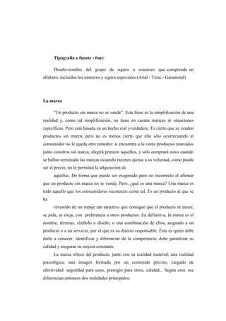 Tipografía o fuente - font:
Diseño-nombre del grupo de signos o cracteres que comprende un
alfabeto, incluidos los números y signos especiales.(Arial - Time - Garamond)
La marca
"Un producto sin marca no se vende". Esta frase es la simplificación de una
realidad y, como tal simplificación, no tiene en cuenta matices ni situaciones
específicas. Pero está basada en un hecho real yverdadero. Es cierto que se venden
productos sin marca; pero no es menos cierto que ello sólo ocurrecuando al
consumidor no le queda otro remedio: si encuentra a la venta productos marcados
junto conotros sin marca, elegirá primero aquellos, y sólo comprará estos cuando
se hallan terminado las marcas ocuando razones ajenas a su voluntad, como puede
ser el precio, no le permitan la adquisición de
aquellas. De forma que puede ser exagerado pero no incorrecto el afirmar
que un producto sin marca no se vende, Pero, ¿qué es una marca? Una marca es
todo aquello que los consumidores reconocen como tal. Es un producto al que se
ha
revestido de un ropaje tan atractivo que consigue que el producto se desee,
se pida, se exija, con preferencia a otros productos. En definitiva, la marca es el
nombre, término, símbolo o diseño, o una combinación de ellos, asignado a un
producto o a un servicio, por el que es su directo responsable. Ésta es quien debe
darlo a conocer, identificar y diferenciar de la competencia; debe garantizar su
calidad y asegurar su mejora constante.
La marca ofrece del producto, junto con su realidad material, una realidad
psicológica, una imagen formada por un contenido preciso, cargado de
afectividad: seguridad para unos, prestigio para otros, calidad... Según esto, ase
diferencian entonces dos realidades principales:
 