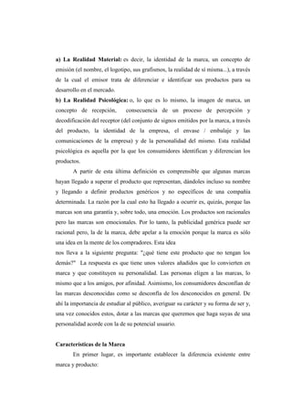 a) La Realidad Material: es decir, la identidad de la marca, un concepto de
emisión (el nombre, el logotipo, sus grafismos, la realidad de sí misma...), a través
de la cual el emisor trata de diferenciar e identificar sus productos para su
desarrollo en el mercado.
b) La Realidad Psicológica: o, lo que es lo mismo, la imagen de marca, un
concepto de recepción, consecuencia de un proceso de percepción y
decodificación del receptor (del conjunto de signos emitidos por la marca, a través
del producto, la identidad de la empresa, el envase / embalaje y las
comunicaciones de la empresa) y de la personalidad del mismo. Esta realidad
psicológica es aquella por la que los consumidores identifican y diferencian los
productos.
A partir de esta última definición es comprensible que algunas marcas
hayan llegado a superar el producto que representan, dándoles incluso su nombre
y llegando a definir productos genéricos y no específicos de una compañía
determinada. La razón por la cual esto ha llegado a ocurrir es, quizás, porque las
marcas son una garantía y, sobre todo, una emoción. Los productos son racionales
pero las marcas son emocionales. Por lo tanto, la publicidad genérica puede ser
racional pero, la de la marca, debe apelar a la emoción porque la marca es sólo
una idea en la mente de los compradores. Esta idea
nos lleva a la siguiente pregunta: "¿qué tiene este producto que no tengan los
demás?" La respuesta es que tiene unos valores añadidos que lo convierten en
marca y que constituyen su personalidad. Las personas eligen a las marcas, lo
mismo que a los amigos, por afinidad. Asimismo, los consumidores desconfían de
las marcas desconocidas como se desconfía de los desconocidos en general. De
ahí la importancia de estudiar al público, averiguar su carácter y su forma de ser y,
una vez conocidos estos, dotar a las marcas que queremos que haga suyas de una
personalidad acorde con la de su potencial usuario.
Características de la Marca
En primer lugar, es importante establecer la diferencia existente entre
marca y producto:
 