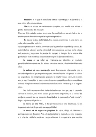 Producto: es lo que el anunciante fabrica o distribuye y, en definitiva, lo
que ofrece a los consumidores.
Marca: es lo que los consumidores compran y va mucho más allá de la
propia materialidad del producto.
Una vez diferenciados ambos conceptos, las cualidades o características de la
marca quedan determinadas por las siguientes premisas:
La marca es una notoriedad. Una marca desconocida es una marca sin
valor; el consumidor preferirá
aquellos productos de marcas conocidas que le garanticen seguridad y calidad. La
notoriedad se adquiere por la publicidad, necesariamente apoyada en la calidad
del producto y superando la prueba del tiempo: la imagen de la marca debe
permanecer en la mente de los consumidores por un periodo indefinido.
La marca es un valor de referencia que identifica al producto,
permitiendo la comparación del mismo con otras marcas y la elección libre entre
ellas.
La calidad de una marca debe estar directamente relacionada con la
calidad del producto que ampara,aunque no confundirse con ella ya que la calidad
de un producto no siempre puede apreciarse a simple vista; a veces, ni si quiera
con su uso. En cambio, la marca es un elemento reconocido por los consumidores,
quienes otorgan a determinadas marcas el calificativo de "buenas" y se lo niegan a
otras.
Este título no es concedido indiscriminadamente sino que, por el contrario,
se basa en indicios, uno de los cuales, quizás el más importante, es la calidad del
producto. A partir de ese momento, la calidad de la marca cobra "vida propia" y
llega a separarse del producto.
La marca es una firma, es la reivindicación de una paternidad. Es un
importante símbolo de garantía y responsabilidad.
La marca es un seguro de progreso. Es decir, obliga al fabricante a
perfeccionarse sin descanso. Así, éste debe analizar el mercado, no sólo en cuanto
a la relación calidad - precio en comparación con la competencia, sino también
 