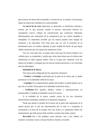 para conocer los deseos del consumidor, su forma de ser, su carácter. Las personas
eligen las marcas por afinidad con su personalidad.
La marca ha de estar viva (nace, se desarrolla, se transforma, enferma y
muere), por lo que necesita, cuando es preciso, innovación (formal y/o
conceptual); nuevos códigos de comunicación que construyan liderazgos
diferencándola más claramente de la competencia por sus valores tangibles o
intangibles. Es importante recordar que las marcas pueden tener imagen de
modernas o de anticuadas. Esto tiene poco que ver con el momento de su
lanzamiento pero, en cambio, depende en gran medida del hecho de que hayan
sabido comunicar que son capaces de mantenerse al día.
Una vez visto todo esto, se acepta como cierto que las marcas tienden a ser
volátiles pero, se comprende y explica que valen tanto dinero que el esfuerzo por
mantenerlas no debe regatear medios. Éste es el gran reto: mantener vivas las
marcas de siempre y conseguir que las nuevas escalen posiciones y no retrocedan
ante las dificultades.
Identidad de la Marca
Una marca está configurada por los siguientes elementos:
- Nombre o Fenotipo: constituido por la parte de la marca que se puede
pronunciar. Es la identidad verbal de la marca.
- Logotipo: Es la representación gráfica del nombre, la grafía propia con la
que éste se escribe. Forma parte de la identidad visual de la marca.
- Grafismos: Son aquellos dibujos, colores o representaciones no
pronunciables. Completa la identidad visual de la marca.
A la totalidad de la marca, cuando consta de los tres elementos
anteriormente nombrados, también se le denomina Anagrama.
Puede que quizás el nombre de la marca sea la parte más importante de la
misma puesto que es por esa denominación por la cual va a preguntar el
consumidor a la hora de la compra. Por este motivo, es importante definir las
características que debe poseer dicho nombre, (cuantas más reúna, mejor):
Brevedad. Una o dos palabras como máximo; una o dos sílabas; en
resumen: economía visual y oral que facilita su lectura y recuerdo.
 