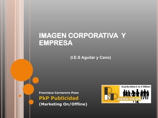IMAGEN CORPORATIVA Y
EMPRESA

                  (I.E.S Aguilar y Cano)




Francisca Carnerero Pozo

PkP Publicidad
(Marketing On/Offline)
 
