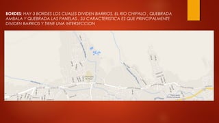 BORDES: HAY 3 BORDES LOS CUALES DIVIDEN BARRIOS, EL RIO CHIPALO , QUEBRADA
AMBALA Y QUEBRADA LAS PANELAS , SU CARACTERISTICA ES QUE PRINCIPALMENTE
DIVIDEN BARRIOS Y TIENE UNA INTERSECCION
 