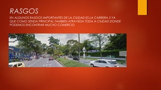 RASGOS
EN ALGUNOS RASGOS IMPORTANTES DE LA CIUDAD ES LA CARRERA 5 YA
QUE COMO SENDA PRINCIPAL TAMBIEN ATRAVIESA TODA A CIUDAD DONDE
PODEMOS ENCONTRAR MUCHO COMERCIO
 